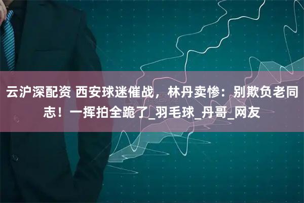 云沪深配资 西安球迷催战，林丹卖惨：别欺负老同志！一挥拍全跪了_羽毛球_丹哥_网友