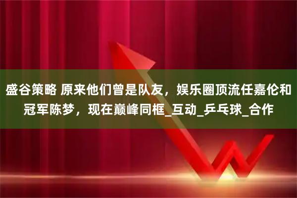 盛谷策略 原来他们曾是队友，娱乐圈顶流任嘉伦和冠军陈梦，现在巅峰同框_互动_乒乓球_合作