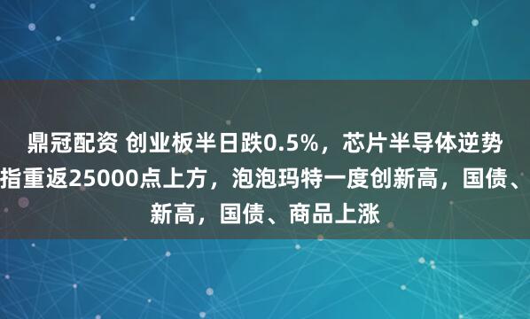鼎冠配资 创业板半日跌0.5%，芯片半导体逆势上涨，恒指重返25000点上方，泡泡玛特一度创新高，国债、商品上涨