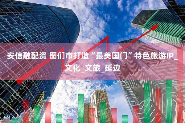 安信融配资 图们市打造“最美国门”特色旅游IP_文化_文旅_延边