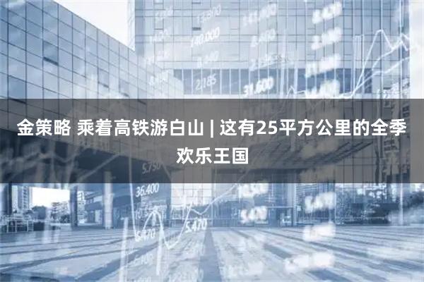 金策略 乘着高铁游白山 | 这有25平方公里的全季欢乐王国