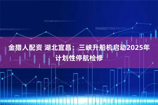 金猎人配资 湖北宜昌：三峡升船机启动2025年计划性停航检修