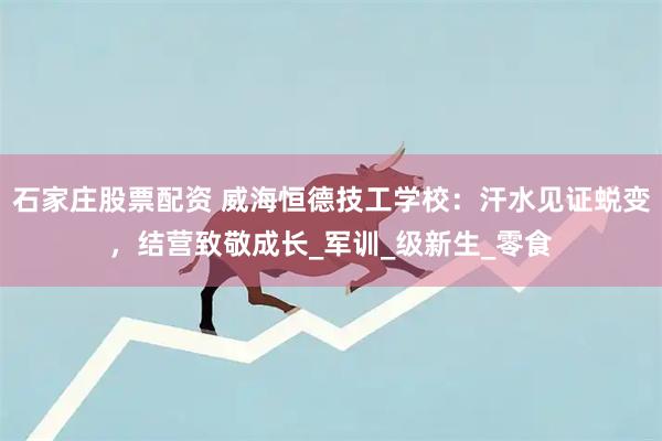 石家庄股票配资 威海恒德技工学校：汗水见证蜕变，结营致敬成长_军训_级新生_零食