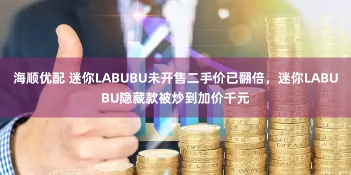 海顺优配 迷你LABUBU未开售二手价已翻倍，迷你LABUBU隐藏款被炒到加价千元