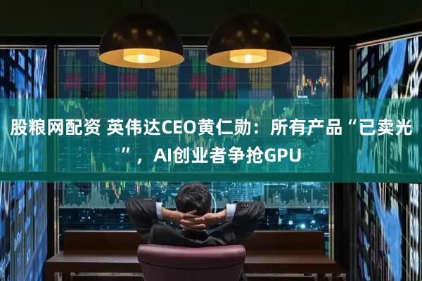 股粮网配资 英伟达CEO黄仁勋：所有产品“已卖光”，AI创业者争抢GPU