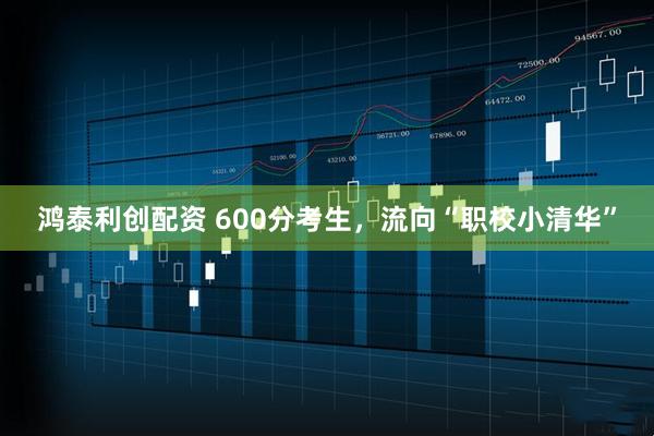 鸿泰利创配资 600分考生，流向“职校小清华”