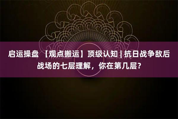 启运操盘 【观点搬运】顶级认知 | 抗日战争敌后战场的七层理解，你在第几层？