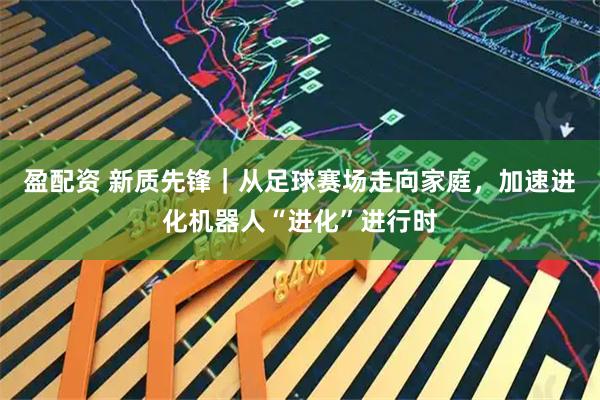 盈配资 新质先锋｜从足球赛场走向家庭，加速进化机器人“进化”进行时