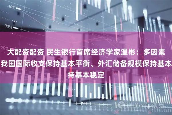 大配资配资 民生银行首席经济学家温彬：多因素助力我国国际收支保持基本平衡、外汇储备规模保持基本稳定