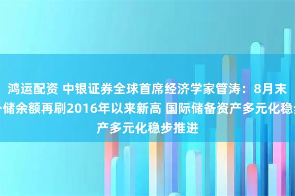 鸿运配资 中银证券全球首席经济学家管涛：8月末我国外储余额再刷2016年以来新高 国际储备资产多元化稳步推进