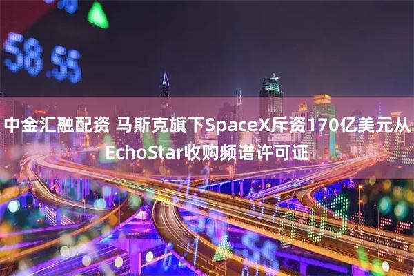 中金汇融配资 马斯克旗下SpaceX斥资170亿美元从EchoStar收购频谱许可证