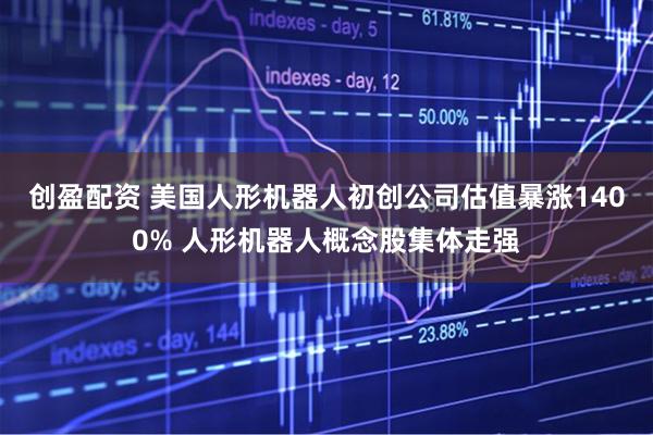 创盈配资 美国人形机器人初创公司估值暴涨1400% 人形机器人概念股集体走强