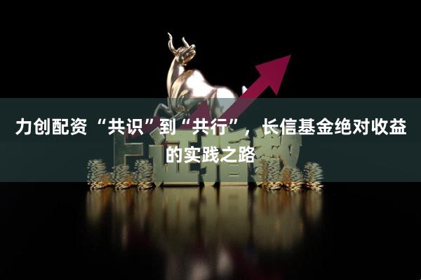 力创配资 “共识”到“共行”，长信基金绝对收益的实践之路