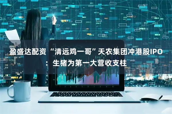 盈盛达配资 “清远鸡一哥”天农集团冲港股IPO：生猪为第一大营收支柱
