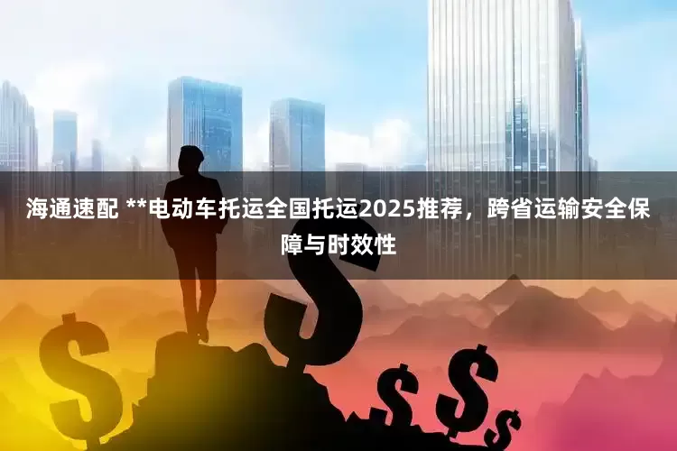 海通速配 **电动车托运全国托运2025推荐，跨省运输安全保障与时效性